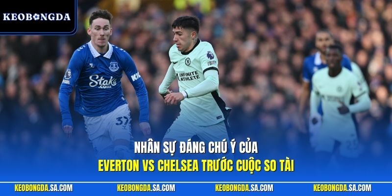 Nhân sự đáng chú ý của Everton vs Chelsea trước cuộc so tài